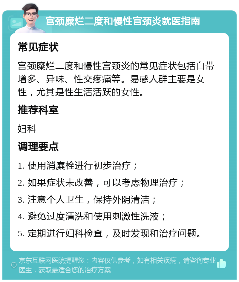 宫颈糜烂二度和慢性宫颈炎就医指南 常见症状 宫颈糜烂二度和慢性宫颈炎的常见症状包括白带增多、异味、性交疼痛等。易感人群主要是女性，尤其是性生活活跃的女性。 推荐科室 妇科 调理要点 1. 使用消糜栓进行初步治疗； 2. 如果症状未改善，可以考虑物理治疗； 3. 注意个人卫生，保持外阴清洁； 4. 避免过度清洗和使用刺激性洗液； 5. 定期进行妇科检查，及时发现和治疗问题。