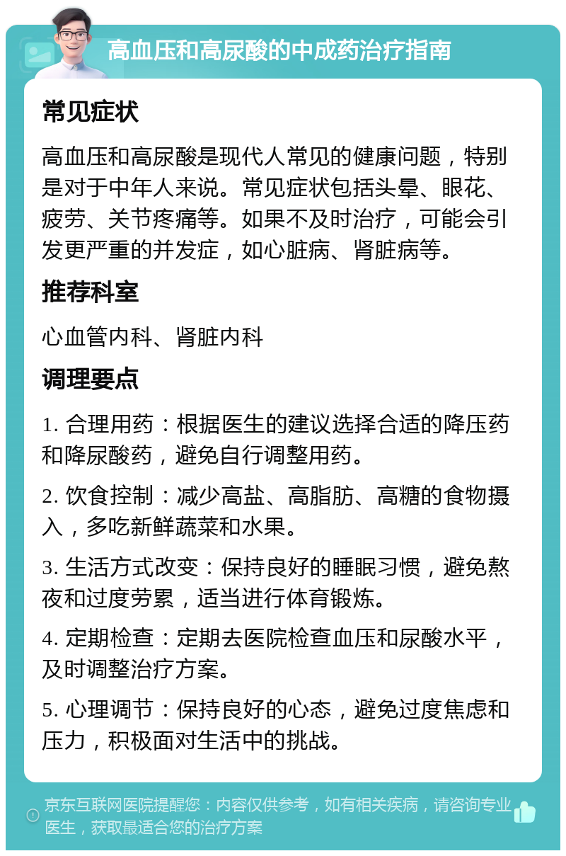 高血压和高尿酸的中成药治疗指南 常见症状 高血压和高尿酸是现代人常见的健康问题，特别是对于中年人来说。常见症状包括头晕、眼花、疲劳、关节疼痛等。如果不及时治疗，可能会引发更严重的并发症，如心脏病、肾脏病等。 推荐科室 心血管内科、肾脏内科 调理要点 1. 合理用药：根据医生的建议选择合适的降压药和降尿酸药，避免自行调整用药。 2. 饮食控制：减少高盐、高脂肪、高糖的食物摄入，多吃新鲜蔬菜和水果。 3. 生活方式改变：保持良好的睡眠习惯，避免熬夜和过度劳累，适当进行体育锻炼。 4. 定期检查：定期去医院检查血压和尿酸水平，及时调整治疗方案。 5. 心理调节：保持良好的心态，避免过度焦虑和压力，积极面对生活中的挑战。