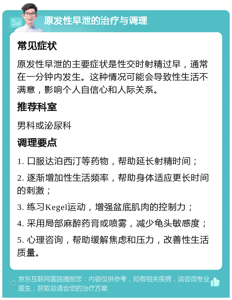 原发性早泄的治疗与调理 常见症状 原发性早泄的主要症状是性交时射精过早，通常在一分钟内发生。这种情况可能会导致性生活不满意，影响个人自信心和人际关系。 推荐科室 男科或泌尿科 调理要点 1. 口服达泊西汀等药物，帮助延长射精时间； 2. 逐渐增加性生活频率，帮助身体适应更长时间的刺激； 3. 练习Kegel运动，增强盆底肌肉的控制力； 4. 采用局部麻醉药膏或喷雾，减少龟头敏感度； 5. 心理咨询，帮助缓解焦虑和压力，改善性生活质量。