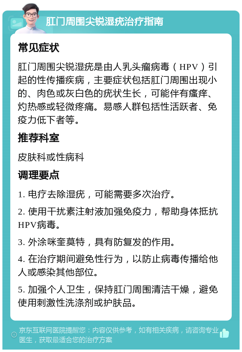 肛门周围尖锐湿疣治疗指南 常见症状 肛门周围尖锐湿疣是由人乳头瘤病毒（HPV）引起的性传播疾病，主要症状包括肛门周围出现小的、肉色或灰白色的疣状生长，可能伴有瘙痒、灼热感或轻微疼痛。易感人群包括性活跃者、免疫力低下者等。 推荐科室 皮肤科或性病科 调理要点 1. 电疗去除湿疣，可能需要多次治疗。 2. 使用干扰素注射液加强免疫力，帮助身体抵抗HPV病毒。 3. 外涂咪奎莫特，具有防复发的作用。 4. 在治疗期间避免性行为，以防止病毒传播给他人或感染其他部位。 5. 加强个人卫生，保持肛门周围清洁干燥，避免使用刺激性洗涤剂或护肤品。