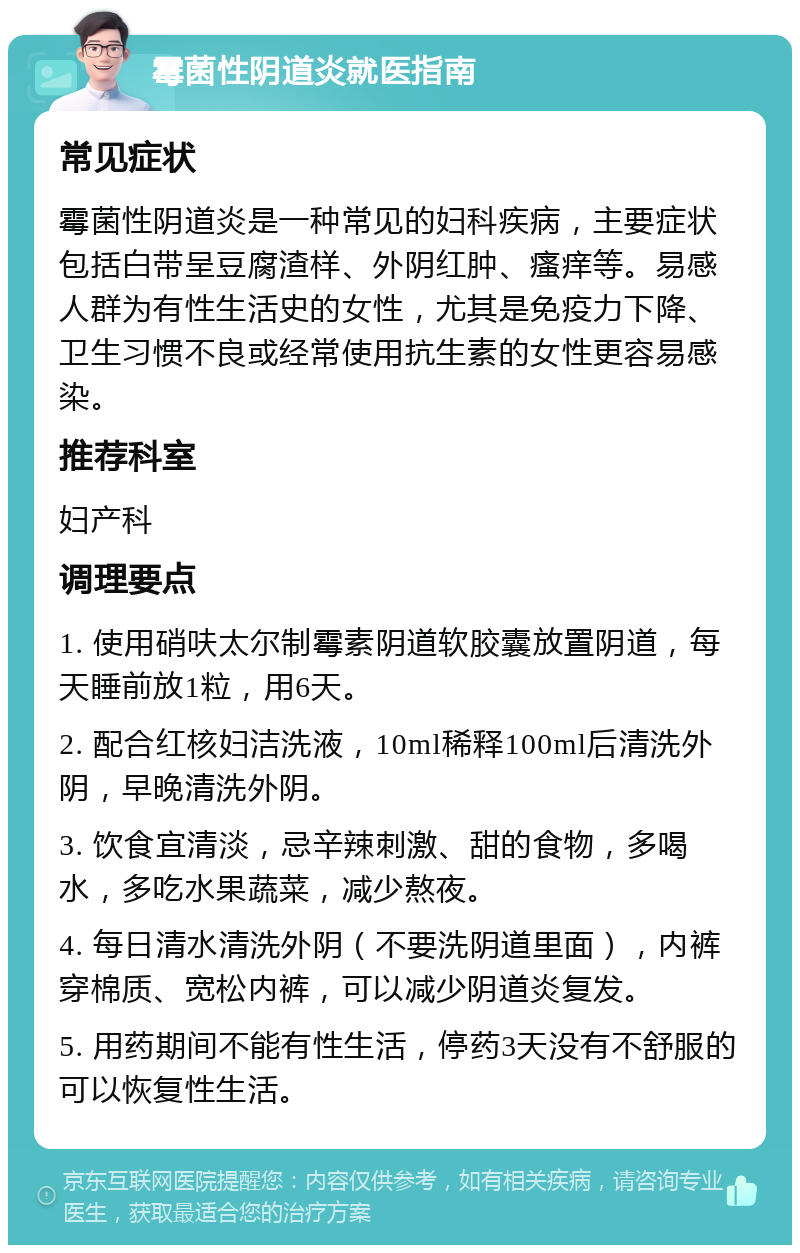 霉菌性阴道炎就医指南 常见症状 霉菌性阴道炎是一种常见的妇科疾病，主要症状包括白带呈豆腐渣样、外阴红肿、瘙痒等。易感人群为有性生活史的女性，尤其是免疫力下降、卫生习惯不良或经常使用抗生素的女性更容易感染。 推荐科室 妇产科 调理要点 1. 使用硝呋太尔制霉素阴道软胶囊放置阴道，每天睡前放1粒，用6天。 2. 配合红核妇洁洗液，10ml稀释100ml后清洗外阴，早晚清洗外阴。 3. 饮食宜清淡，忌辛辣刺激、甜的食物，多喝水，多吃水果蔬菜，减少熬夜。 4. 每日清水清洗外阴（不要洗阴道里面），内裤穿棉质、宽松内裤，可以减少阴道炎复发。 5. 用药期间不能有性生活，停药3天没有不舒服的可以恢复性生活。