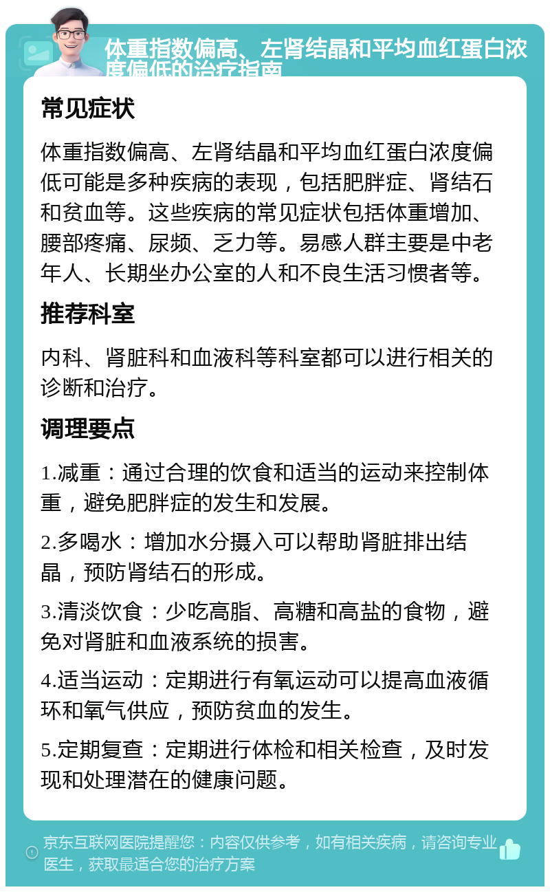 体重指数偏高、左肾结晶和平均血红蛋白浓度偏低的治疗指南 常见症状 体重指数偏高、左肾结晶和平均血红蛋白浓度偏低可能是多种疾病的表现，包括肥胖症、肾结石和贫血等。这些疾病的常见症状包括体重增加、腰部疼痛、尿频、乏力等。易感人群主要是中老年人、长期坐办公室的人和不良生活习惯者等。 推荐科室 内科、肾脏科和血液科等科室都可以进行相关的诊断和治疗。 调理要点 1.减重：通过合理的饮食和适当的运动来控制体重，避免肥胖症的发生和发展。 2.多喝水：增加水分摄入可以帮助肾脏排出结晶，预防肾结石的形成。 3.清淡饮食：少吃高脂、高糖和高盐的食物，避免对肾脏和血液系统的损害。 4.适当运动：定期进行有氧运动可以提高血液循环和氧气供应，预防贫血的发生。 5.定期复查：定期进行体检和相关检查，及时发现和处理潜在的健康问题。