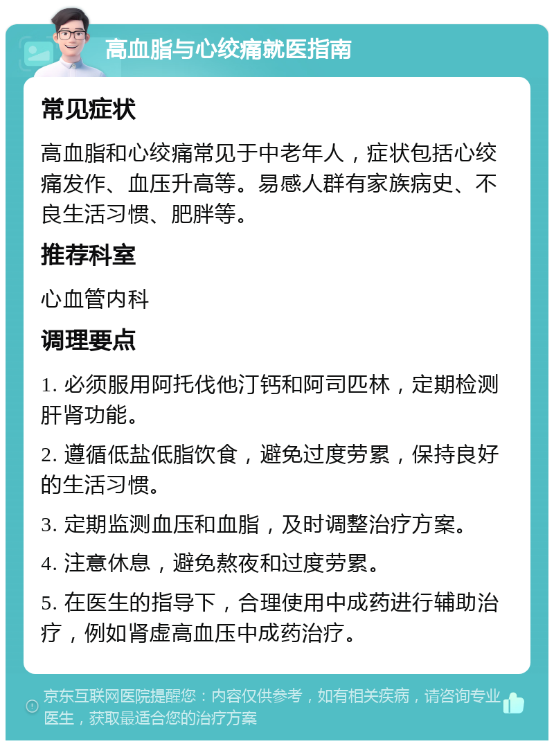 高血脂与心绞痛就医指南 常见症状 高血脂和心绞痛常见于中老年人，症状包括心绞痛发作、血压升高等。易感人群有家族病史、不良生活习惯、肥胖等。 推荐科室 心血管内科 调理要点 1. 必须服用阿托伐他汀钙和阿司匹林，定期检测肝肾功能。 2. 遵循低盐低脂饮食，避免过度劳累，保持良好的生活习惯。 3. 定期监测血压和血脂，及时调整治疗方案。 4. 注意休息，避免熬夜和过度劳累。 5. 在医生的指导下，合理使用中成药进行辅助治疗，例如肾虚高血压中成药治疗。