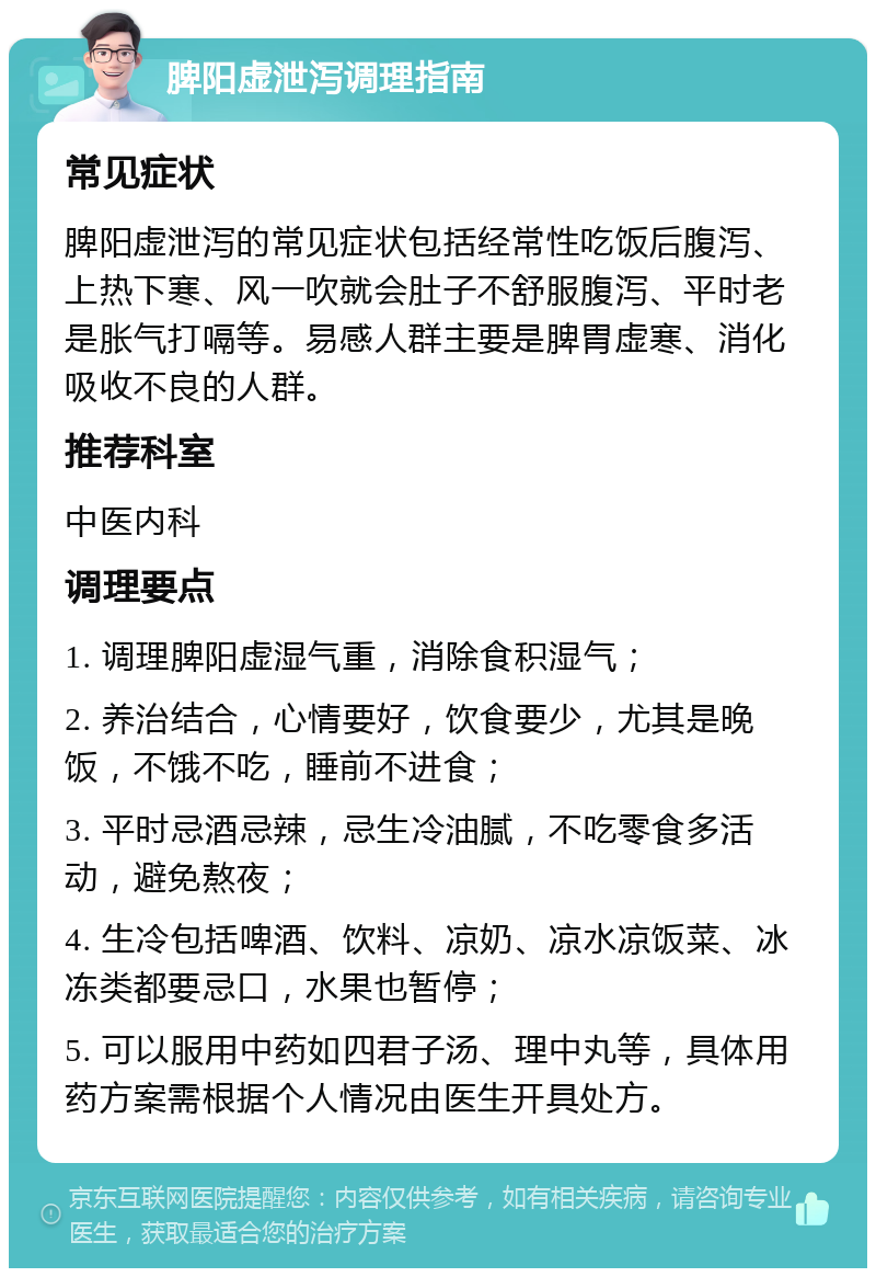 脾阳虚泄泻调理指南 常见症状 脾阳虚泄泻的常见症状包括经常性吃饭后腹泻、上热下寒、风一吹就会肚子不舒服腹泻、平时老是胀气打嗝等。易感人群主要是脾胃虚寒、消化吸收不良的人群。 推荐科室 中医内科 调理要点 1. 调理脾阳虚湿气重，消除食积湿气； 2. 养治结合，心情要好，饮食要少，尤其是晚饭，不饿不吃，睡前不进食； 3. 平时忌酒忌辣，忌生冷油腻，不吃零食多活动，避免熬夜； 4. 生冷包括啤酒、饮料、凉奶、凉水凉饭菜、冰冻类都要忌口，水果也暂停； 5. 可以服用中药如四君子汤、理中丸等，具体用药方案需根据个人情况由医生开具处方。