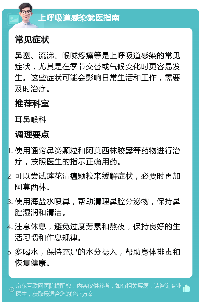 上呼吸道感染就医指南 常见症状 鼻塞、流涕、喉咙疼痛等是上呼吸道感染的常见症状，尤其是在季节交替或气候变化时更容易发生。这些症状可能会影响日常生活和工作，需要及时治疗。 推荐科室 耳鼻喉科 调理要点 使用通窍鼻炎颗粒和阿莫西林胶囊等药物进行治疗，按照医生的指示正确用药。 可以尝试莲花清瘟颗粒来缓解症状，必要时再加阿莫西林。 使用海盐水喷鼻，帮助清理鼻腔分泌物，保持鼻腔湿润和清洁。 注意休息，避免过度劳累和熬夜，保持良好的生活习惯和作息规律。 多喝水，保持充足的水分摄入，帮助身体排毒和恢复健康。