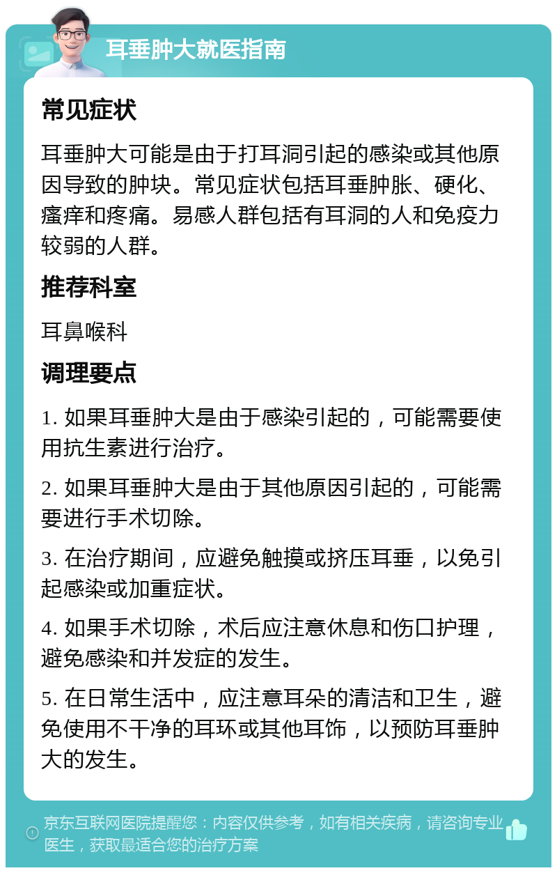 耳垂肿大就医指南 常见症状 耳垂肿大可能是由于打耳洞引起的感染或其他原因导致的肿块。常见症状包括耳垂肿胀、硬化、瘙痒和疼痛。易感人群包括有耳洞的人和免疫力较弱的人群。 推荐科室 耳鼻喉科 调理要点 1. 如果耳垂肿大是由于感染引起的，可能需要使用抗生素进行治疗。 2. 如果耳垂肿大是由于其他原因引起的，可能需要进行手术切除。 3. 在治疗期间，应避免触摸或挤压耳垂，以免引起感染或加重症状。 4. 如果手术切除，术后应注意休息和伤口护理，避免感染和并发症的发生。 5. 在日常生活中，应注意耳朵的清洁和卫生，避免使用不干净的耳环或其他耳饰，以预防耳垂肿大的发生。