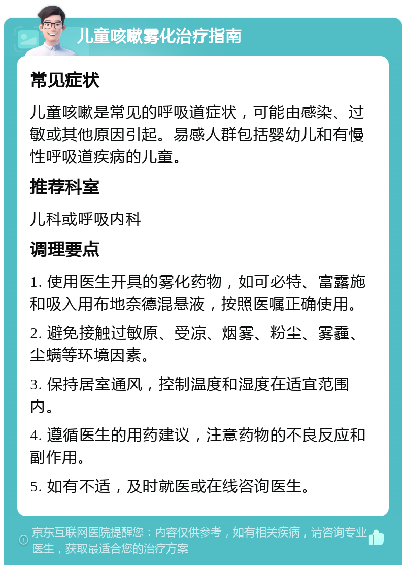 儿童咳嗽雾化治疗指南 常见症状 儿童咳嗽是常见的呼吸道症状，可能由感染、过敏或其他原因引起。易感人群包括婴幼儿和有慢性呼吸道疾病的儿童。 推荐科室 儿科或呼吸内科 调理要点 1. 使用医生开具的雾化药物，如可必特、富露施和吸入用布地奈德混悬液，按照医嘱正确使用。 2. 避免接触过敏原、受凉、烟雾、粉尘、雾霾、尘螨等环境因素。 3. 保持居室通风，控制温度和湿度在适宜范围内。 4. 遵循医生的用药建议，注意药物的不良反应和副作用。 5. 如有不适，及时就医或在线咨询医生。