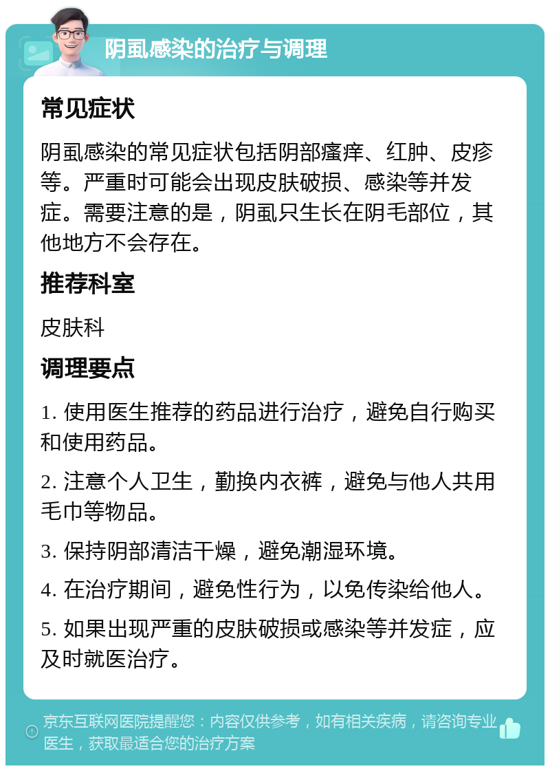 阴虱感染的治疗与调理 常见症状 阴虱感染的常见症状包括阴部瘙痒、红肿、皮疹等。严重时可能会出现皮肤破损、感染等并发症。需要注意的是，阴虱只生长在阴毛部位，其他地方不会存在。 推荐科室 皮肤科 调理要点 1. 使用医生推荐的药品进行治疗，避免自行购买和使用药品。 2. 注意个人卫生，勤换内衣裤，避免与他人共用毛巾等物品。 3. 保持阴部清洁干燥，避免潮湿环境。 4. 在治疗期间，避免性行为，以免传染给他人。 5. 如果出现严重的皮肤破损或感染等并发症，应及时就医治疗。