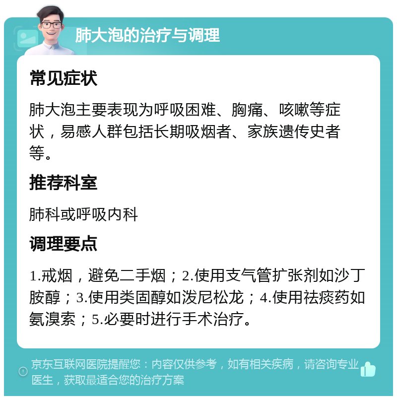 肺大泡的治疗与调理 常见症状 肺大泡主要表现为呼吸困难、胸痛、咳嗽等症状，易感人群包括长期吸烟者、家族遗传史者等。 推荐科室 肺科或呼吸内科 调理要点 1.戒烟，避免二手烟；2.使用支气管扩张剂如沙丁胺醇；3.使用类固醇如泼尼松龙；4.使用祛痰药如氨溴索；5.必要时进行手术治疗。