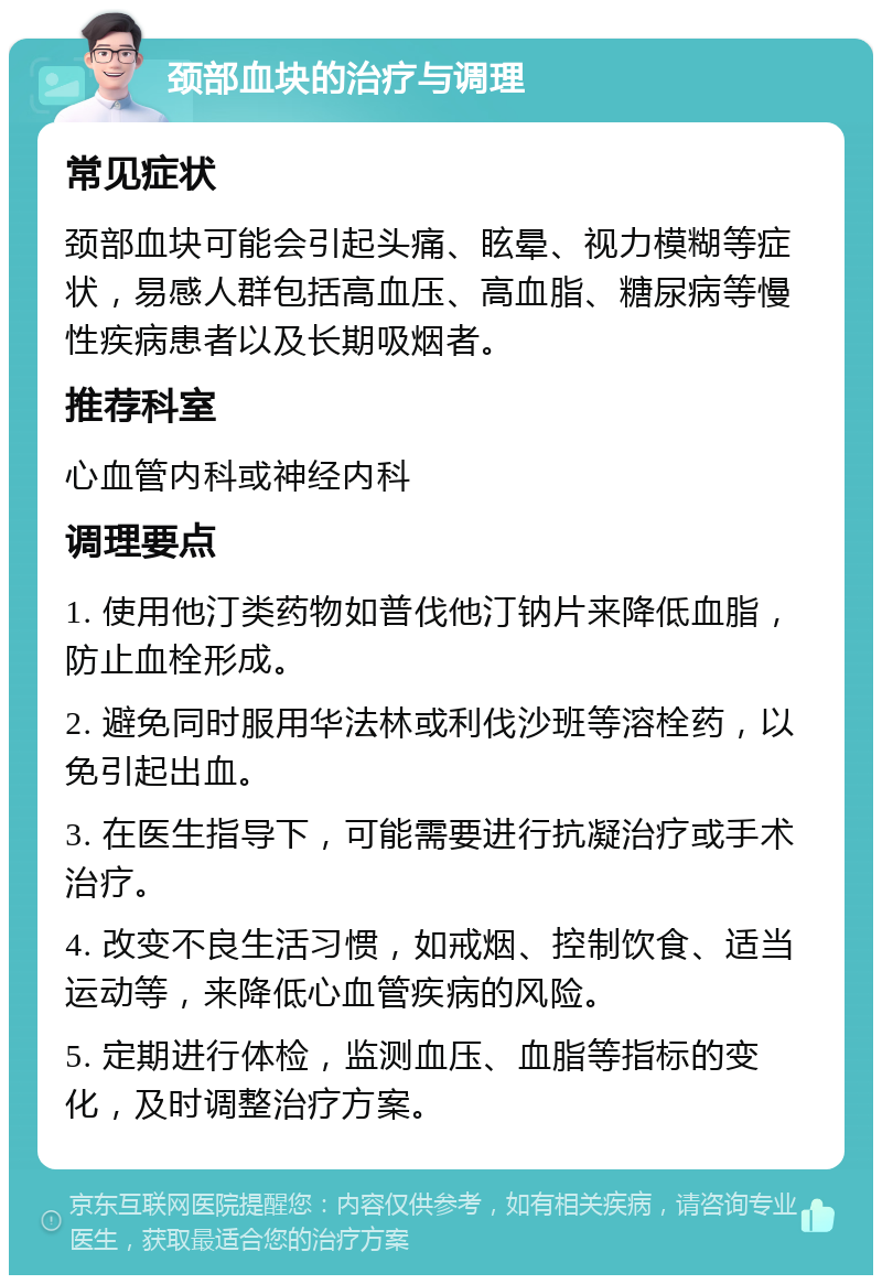 颈部血块的治疗与调理 常见症状 颈部血块可能会引起头痛、眩晕、视力模糊等症状，易感人群包括高血压、高血脂、糖尿病等慢性疾病患者以及长期吸烟者。 推荐科室 心血管内科或神经内科 调理要点 1. 使用他汀类药物如普伐他汀钠片来降低血脂，防止血栓形成。 2. 避免同时服用华法林或利伐沙班等溶栓药，以免引起出血。 3. 在医生指导下，可能需要进行抗凝治疗或手术治疗。 4. 改变不良生活习惯，如戒烟、控制饮食、适当运动等，来降低心血管疾病的风险。 5. 定期进行体检，监测血压、血脂等指标的变化，及时调整治疗方案。