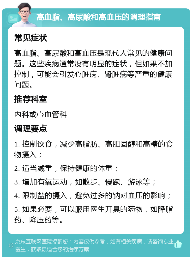 高血脂、高尿酸和高血压的调理指南 常见症状 高血脂、高尿酸和高血压是现代人常见的健康问题。这些疾病通常没有明显的症状，但如果不加控制，可能会引发心脏病、肾脏病等严重的健康问题。 推荐科室 内科或心血管科 调理要点 1. 控制饮食，减少高脂肪、高胆固醇和高糖的食物摄入； 2. 适当减重，保持健康的体重； 3. 增加有氧运动，如散步、慢跑、游泳等； 4. 限制盐的摄入，避免过多的钠对血压的影响； 5. 如果必要，可以服用医生开具的药物，如降脂药、降压药等。