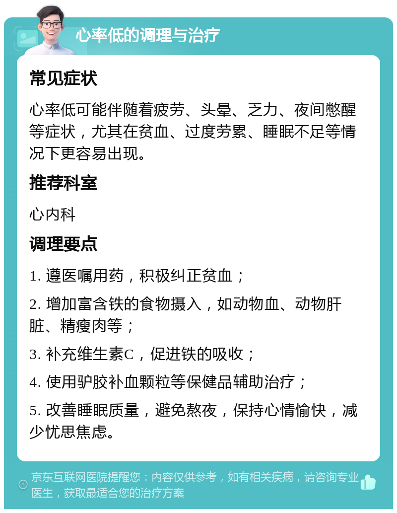 心率低的调理与治疗 常见症状 心率低可能伴随着疲劳、头晕、乏力、夜间憋醒等症状，尤其在贫血、过度劳累、睡眠不足等情况下更容易出现。 推荐科室 心内科 调理要点 1. 遵医嘱用药，积极纠正贫血； 2. 增加富含铁的食物摄入，如动物血、动物肝脏、精瘦肉等； 3. 补充维生素C，促进铁的吸收； 4. 使用驴胶补血颗粒等保健品辅助治疗； 5. 改善睡眠质量，避免熬夜，保持心情愉快，减少忧思焦虑。