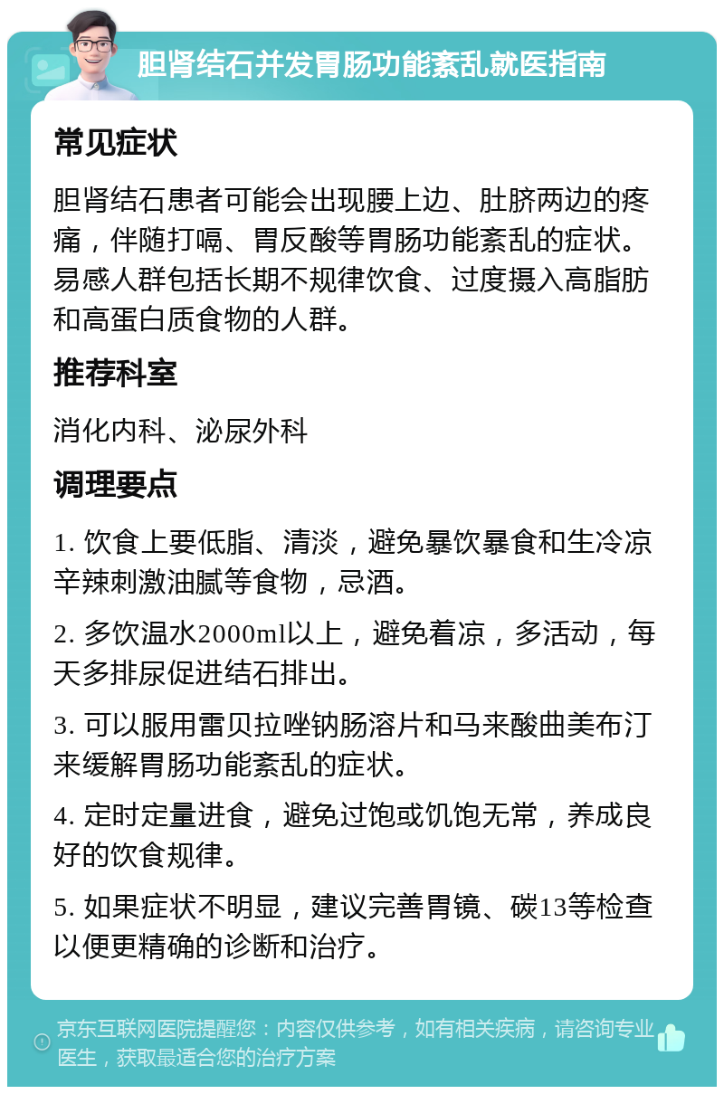 胆肾结石并发胃肠功能紊乱就医指南 常见症状 胆肾结石患者可能会出现腰上边、肚脐两边的疼痛，伴随打嗝、胃反酸等胃肠功能紊乱的症状。易感人群包括长期不规律饮食、过度摄入高脂肪和高蛋白质食物的人群。 推荐科室 消化内科、泌尿外科 调理要点 1. 饮食上要低脂、清淡，避免暴饮暴食和生冷凉辛辣刺激油腻等食物，忌酒。 2. 多饮温水2000ml以上，避免着凉，多活动，每天多排尿促进结石排出。 3. 可以服用雷贝拉唑钠肠溶片和马来酸曲美布汀来缓解胃肠功能紊乱的症状。 4. 定时定量进食，避免过饱或饥饱无常，养成良好的饮食规律。 5. 如果症状不明显，建议完善胃镜、碳13等检查以便更精确的诊断和治疗。