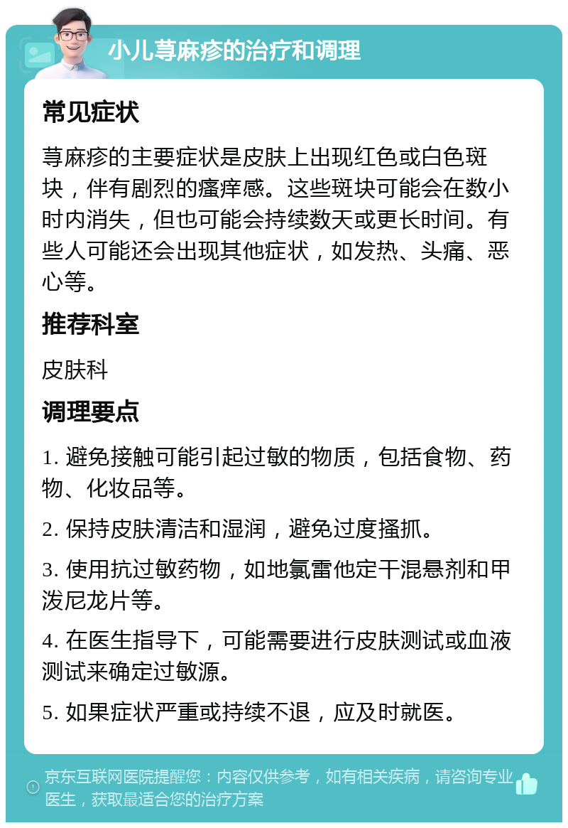 小儿荨麻疹的治疗和调理 常见症状 荨麻疹的主要症状是皮肤上出现红色或白色斑块，伴有剧烈的瘙痒感。这些斑块可能会在数小时内消失，但也可能会持续数天或更长时间。有些人可能还会出现其他症状，如发热、头痛、恶心等。 推荐科室 皮肤科 调理要点 1. 避免接触可能引起过敏的物质，包括食物、药物、化妆品等。 2. 保持皮肤清洁和湿润，避免过度搔抓。 3. 使用抗过敏药物，如地氯雷他定干混悬剂和甲泼尼龙片等。 4. 在医生指导下，可能需要进行皮肤测试或血液测试来确定过敏源。 5. 如果症状严重或持续不退，应及时就医。