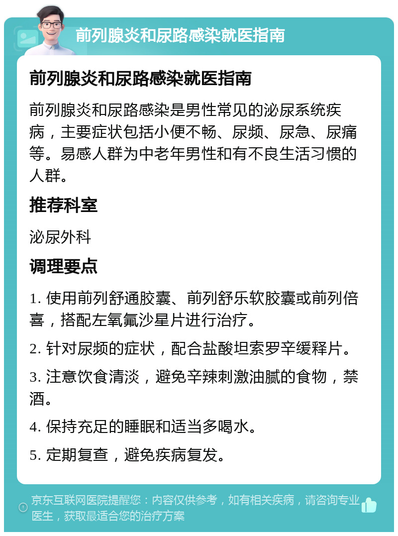 前列腺炎和尿路感染就医指南 前列腺炎和尿路感染就医指南 前列腺炎和尿路感染是男性常见的泌尿系统疾病，主要症状包括小便不畅、尿频、尿急、尿痛等。易感人群为中老年男性和有不良生活习惯的人群。 推荐科室 泌尿外科 调理要点 1. 使用前列舒通胶囊、前列舒乐软胶囊或前列倍喜，搭配左氧氟沙星片进行治疗。 2. 针对尿频的症状，配合盐酸坦索罗辛缓释片。 3. 注意饮食清淡，避免辛辣刺激油腻的食物，禁酒。 4. 保持充足的睡眠和适当多喝水。 5. 定期复查，避免疾病复发。