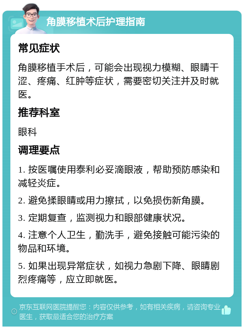 角膜移植术后护理指南 常见症状 角膜移植手术后，可能会出现视力模糊、眼睛干涩、疼痛、红肿等症状，需要密切关注并及时就医。 推荐科室 眼科 调理要点 1. 按医嘱使用泰利必妥滴眼液，帮助预防感染和减轻炎症。 2. 避免揉眼睛或用力擦拭，以免损伤新角膜。 3. 定期复查，监测视力和眼部健康状况。 4. 注意个人卫生，勤洗手，避免接触可能污染的物品和环境。 5. 如果出现异常症状，如视力急剧下降、眼睛剧烈疼痛等，应立即就医。