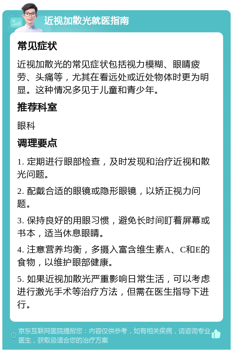 近视加散光就医指南 常见症状 近视加散光的常见症状包括视力模糊、眼睛疲劳、头痛等，尤其在看远处或近处物体时更为明显。这种情况多见于儿童和青少年。 推荐科室 眼科 调理要点 1. 定期进行眼部检查，及时发现和治疗近视和散光问题。 2. 配戴合适的眼镜或隐形眼镜，以矫正视力问题。 3. 保持良好的用眼习惯，避免长时间盯着屏幕或书本，适当休息眼睛。 4. 注意营养均衡，多摄入富含维生素A、C和E的食物，以维护眼部健康。 5. 如果近视加散光严重影响日常生活，可以考虑进行激光手术等治疗方法，但需在医生指导下进行。