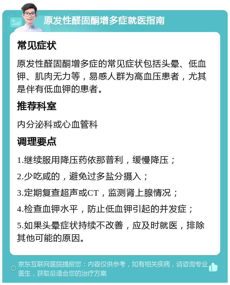 原发性醛固酮增多症就医指南 常见症状 原发性醛固酮增多症的常见症状包括头晕、低血钾、肌肉无力等，易感人群为高血压患者，尤其是伴有低血钾的患者。 推荐科室 内分泌科或心血管科 调理要点 1.继续服用降压药依那普利，缓慢降压； 2.少吃咸的，避免过多盐分摄入； 3.定期复查超声或CT，监测肾上腺情况； 4.检查血钾水平，防止低血钾引起的并发症； 5.如果头晕症状持续不改善，应及时就医，排除其他可能的原因。