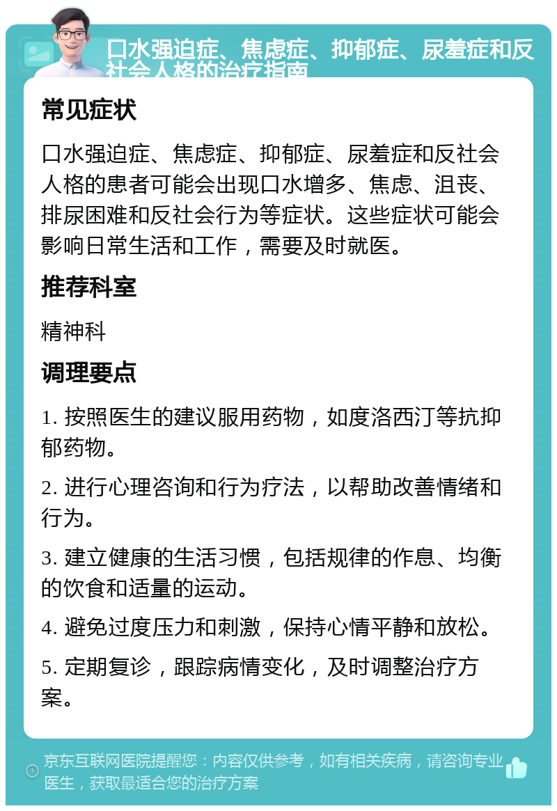 口水强迫症、焦虑症、抑郁症、尿羞症和反社会人格的治疗指南 常见症状 口水强迫症、焦虑症、抑郁症、尿羞症和反社会人格的患者可能会出现口水增多、焦虑、沮丧、排尿困难和反社会行为等症状。这些症状可能会影响日常生活和工作，需要及时就医。 推荐科室 精神科 调理要点 1. 按照医生的建议服用药物，如度洛西汀等抗抑郁药物。 2. 进行心理咨询和行为疗法，以帮助改善情绪和行为。 3. 建立健康的生活习惯，包括规律的作息、均衡的饮食和适量的运动。 4. 避免过度压力和刺激，保持心情平静和放松。 5. 定期复诊，跟踪病情变化，及时调整治疗方案。