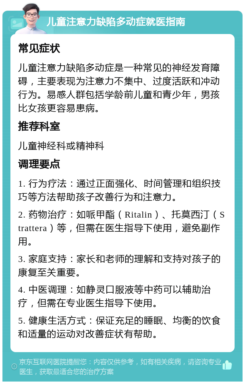 儿童注意力缺陷多动症就医指南 常见症状 儿童注意力缺陷多动症是一种常见的神经发育障碍，主要表现为注意力不集中、过度活跃和冲动行为。易感人群包括学龄前儿童和青少年，男孩比女孩更容易患病。 推荐科室 儿童神经科或精神科 调理要点 1. 行为疗法：通过正面强化、时间管理和组织技巧等方法帮助孩子改善行为和注意力。 2. 药物治疗：如哌甲酯（Ritalin）、托莫西汀（Strattera）等，但需在医生指导下使用，避免副作用。 3. 家庭支持：家长和老师的理解和支持对孩子的康复至关重要。 4. 中医调理：如静灵口服液等中药可以辅助治疗，但需在专业医生指导下使用。 5. 健康生活方式：保证充足的睡眠、均衡的饮食和适量的运动对改善症状有帮助。