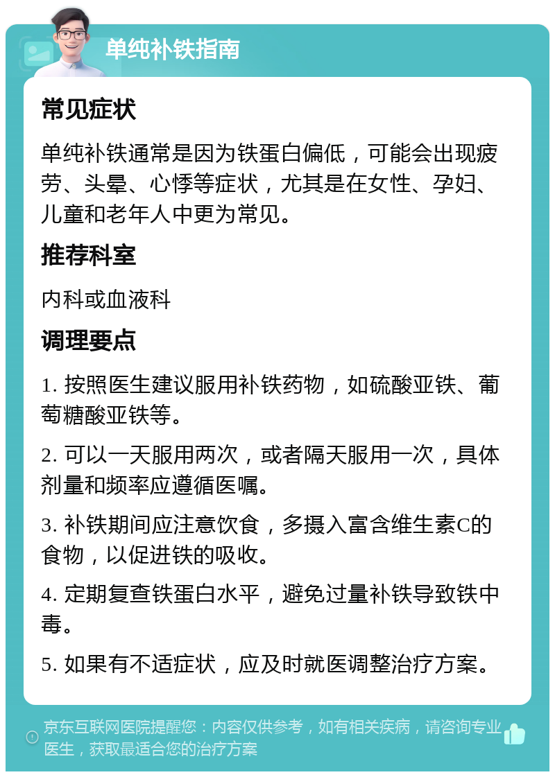 单纯补铁指南 常见症状 单纯补铁通常是因为铁蛋白偏低，可能会出现疲劳、头晕、心悸等症状，尤其是在女性、孕妇、儿童和老年人中更为常见。 推荐科室 内科或血液科 调理要点 1. 按照医生建议服用补铁药物，如硫酸亚铁、葡萄糖酸亚铁等。 2. 可以一天服用两次，或者隔天服用一次，具体剂量和频率应遵循医嘱。 3. 补铁期间应注意饮食，多摄入富含维生素C的食物，以促进铁的吸收。 4. 定期复查铁蛋白水平，避免过量补铁导致铁中毒。 5. 如果有不适症状，应及时就医调整治疗方案。