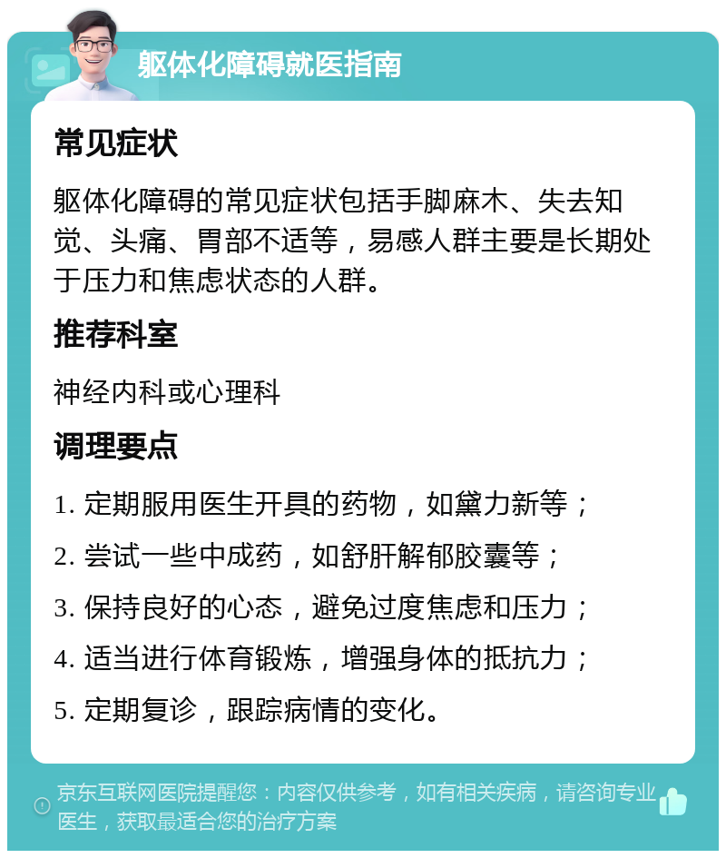 躯体化障碍就医指南 常见症状 躯体化障碍的常见症状包括手脚麻木、失去知觉、头痛、胃部不适等，易感人群主要是长期处于压力和焦虑状态的人群。 推荐科室 神经内科或心理科 调理要点 1. 定期服用医生开具的药物，如黛力新等； 2. 尝试一些中成药，如舒肝解郁胶囊等； 3. 保持良好的心态，避免过度焦虑和压力； 4. 适当进行体育锻炼，增强身体的抵抗力； 5. 定期复诊，跟踪病情的变化。