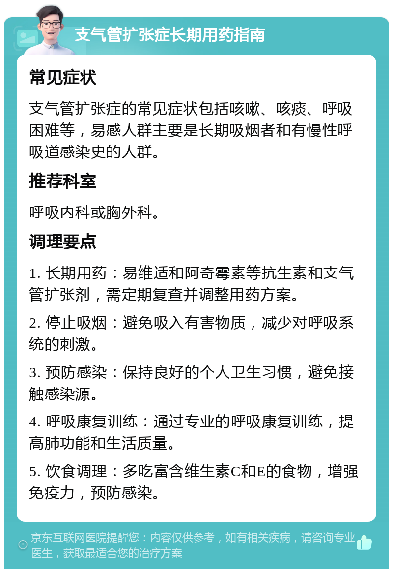 支气管扩张症长期用药指南 常见症状 支气管扩张症的常见症状包括咳嗽、咳痰、呼吸困难等，易感人群主要是长期吸烟者和有慢性呼吸道感染史的人群。 推荐科室 呼吸内科或胸外科。 调理要点 1. 长期用药：易维适和阿奇霉素等抗生素和支气管扩张剂，需定期复查并调整用药方案。 2. 停止吸烟：避免吸入有害物质，减少对呼吸系统的刺激。 3. 预防感染：保持良好的个人卫生习惯，避免接触感染源。 4. 呼吸康复训练：通过专业的呼吸康复训练，提高肺功能和生活质量。 5. 饮食调理：多吃富含维生素C和E的食物，增强免疫力，预防感染。