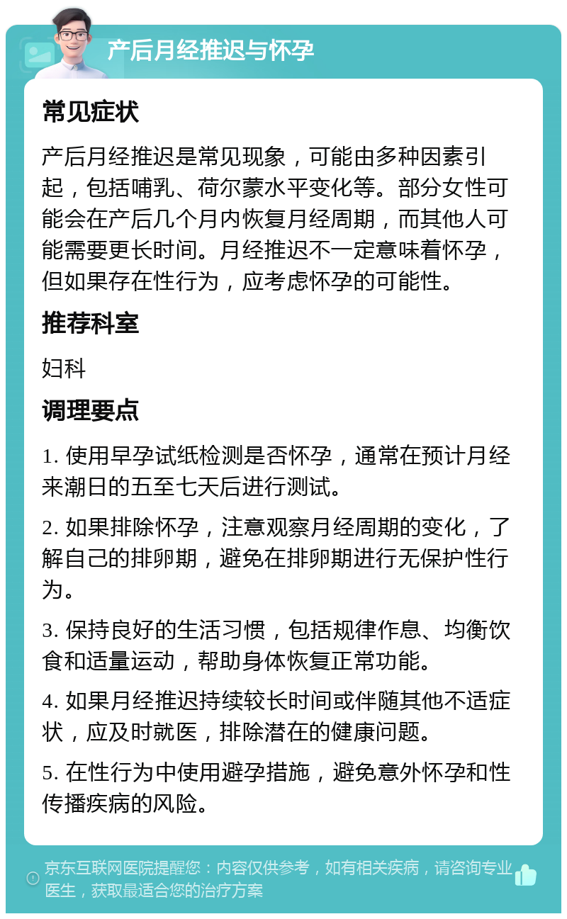 产后月经推迟与怀孕 常见症状 产后月经推迟是常见现象，可能由多种因素引起，包括哺乳、荷尔蒙水平变化等。部分女性可能会在产后几个月内恢复月经周期，而其他人可能需要更长时间。月经推迟不一定意味着怀孕，但如果存在性行为，应考虑怀孕的可能性。 推荐科室 妇科 调理要点 1. 使用早孕试纸检测是否怀孕，通常在预计月经来潮日的五至七天后进行测试。 2. 如果排除怀孕，注意观察月经周期的变化，了解自己的排卵期，避免在排卵期进行无保护性行为。 3. 保持良好的生活习惯，包括规律作息、均衡饮食和适量运动，帮助身体恢复正常功能。 4. 如果月经推迟持续较长时间或伴随其他不适症状，应及时就医，排除潜在的健康问题。 5. 在性行为中使用避孕措施，避免意外怀孕和性传播疾病的风险。