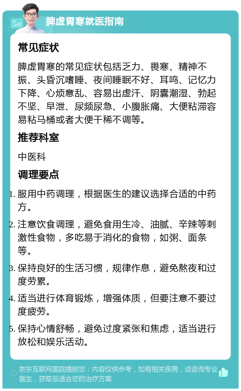 脾虚胃寒就医指南 常见症状 脾虚胃寒的常见症状包括乏力、畏寒、精神不振、头昏沉嗜睡、夜间睡眠不好、耳鸣、记忆力下降、心烦意乱、容易出虚汗、阴囊潮湿、勃起不坚、早泄、尿频尿急、小腹胀痛、大便粘滞容易粘马桶或者大便干稀不调等。 推荐科室 中医科 调理要点 服用中药调理，根据医生的建议选择合适的中药方。 注意饮食调理，避免食用生冷、油腻、辛辣等刺激性食物，多吃易于消化的食物，如粥、面条等。 保持良好的生活习惯，规律作息，避免熬夜和过度劳累。 适当进行体育锻炼，增强体质，但要注意不要过度疲劳。 保持心情舒畅，避免过度紧张和焦虑，适当进行放松和娱乐活动。