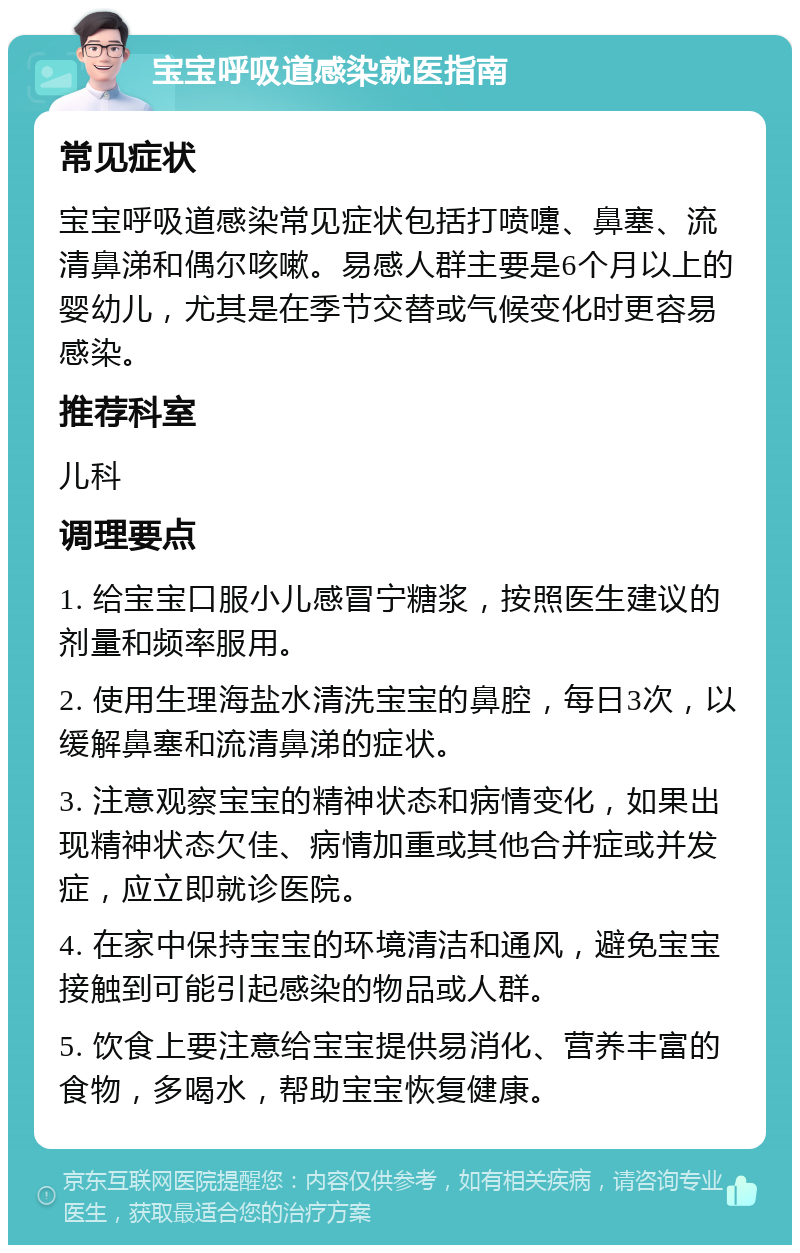 宝宝呼吸道感染就医指南 常见症状 宝宝呼吸道感染常见症状包括打喷嚏、鼻塞、流清鼻涕和偶尔咳嗽。易感人群主要是6个月以上的婴幼儿，尤其是在季节交替或气候变化时更容易感染。 推荐科室 儿科 调理要点 1. 给宝宝口服小儿感冒宁糖浆，按照医生建议的剂量和频率服用。 2. 使用生理海盐水清洗宝宝的鼻腔，每日3次，以缓解鼻塞和流清鼻涕的症状。 3. 注意观察宝宝的精神状态和病情变化，如果出现精神状态欠佳、病情加重或其他合并症或并发症，应立即就诊医院。 4. 在家中保持宝宝的环境清洁和通风，避免宝宝接触到可能引起感染的物品或人群。 5. 饮食上要注意给宝宝提供易消化、营养丰富的食物，多喝水，帮助宝宝恢复健康。