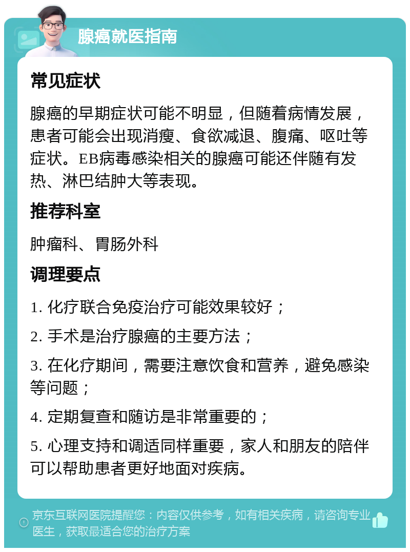 腺癌就医指南 常见症状 腺癌的早期症状可能不明显，但随着病情发展，患者可能会出现消瘦、食欲减退、腹痛、呕吐等症状。EB病毒感染相关的腺癌可能还伴随有发热、淋巴结肿大等表现。 推荐科室 肿瘤科、胃肠外科 调理要点 1. 化疗联合免疫治疗可能效果较好； 2. 手术是治疗腺癌的主要方法； 3. 在化疗期间，需要注意饮食和营养，避免感染等问题； 4. 定期复查和随访是非常重要的； 5. 心理支持和调适同样重要，家人和朋友的陪伴可以帮助患者更好地面对疾病。