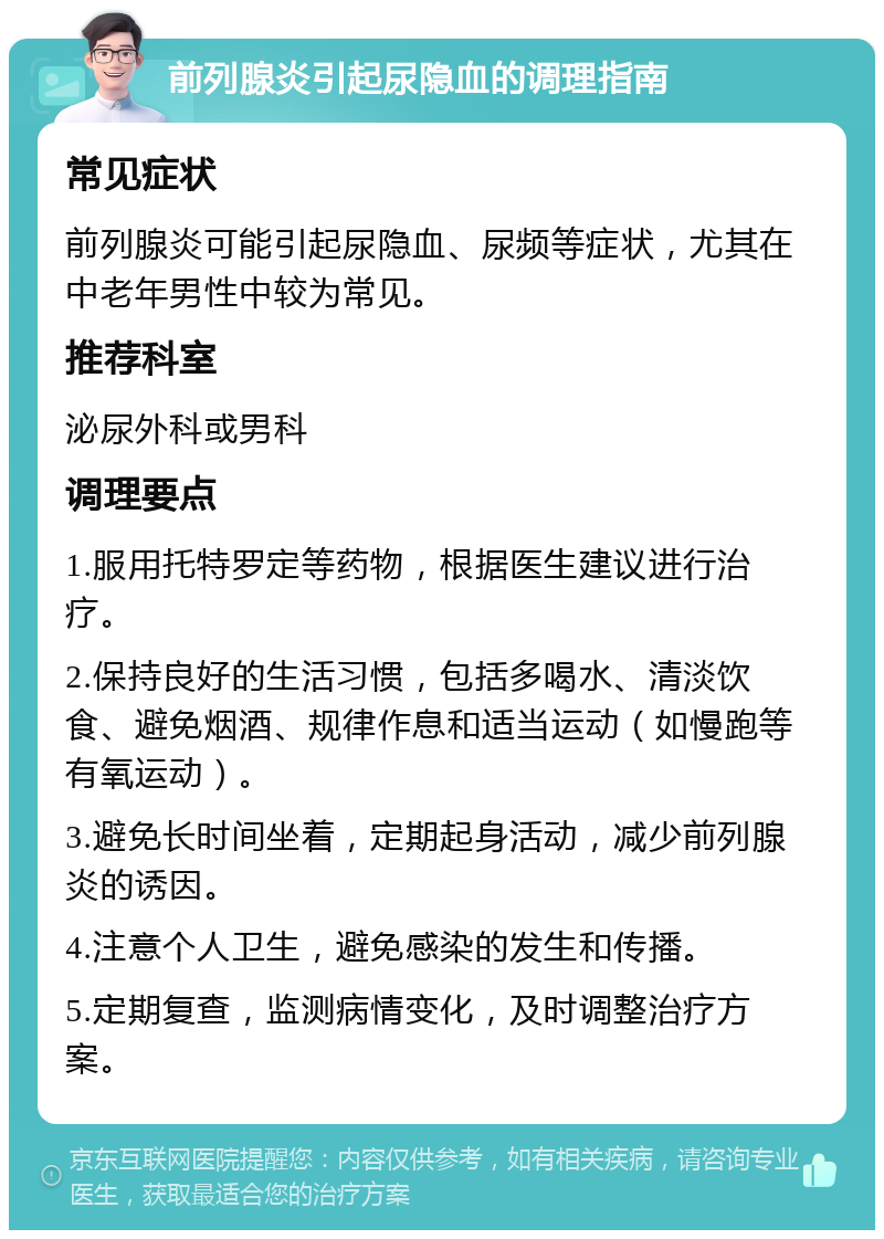 前列腺炎引起尿隐血的调理指南 常见症状 前列腺炎可能引起尿隐血、尿频等症状，尤其在中老年男性中较为常见。 推荐科室 泌尿外科或男科 调理要点 1.服用托特罗定等药物，根据医生建议进行治疗。 2.保持良好的生活习惯，包括多喝水、清淡饮食、避免烟酒、规律作息和适当运动（如慢跑等有氧运动）。 3.避免长时间坐着，定期起身活动，减少前列腺炎的诱因。 4.注意个人卫生，避免感染的发生和传播。 5.定期复查，监测病情变化，及时调整治疗方案。