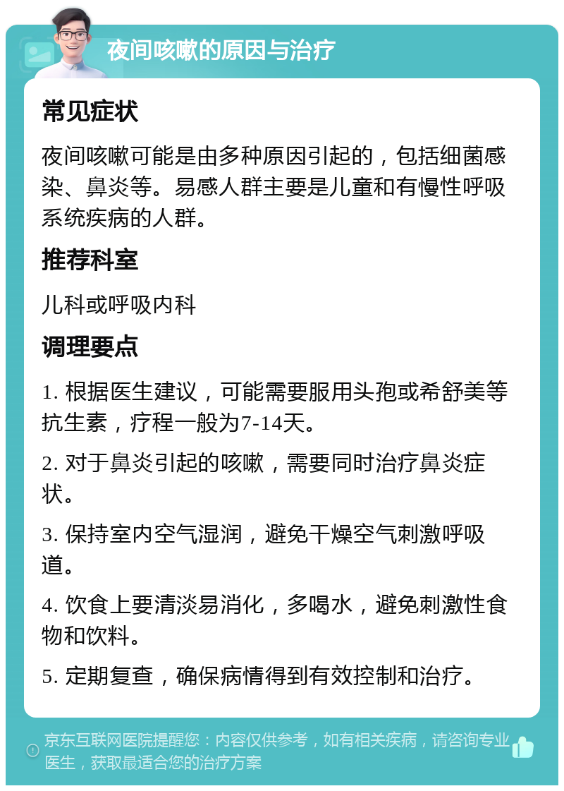 夜间咳嗽的原因与治疗 常见症状 夜间咳嗽可能是由多种原因引起的，包括细菌感染、鼻炎等。易感人群主要是儿童和有慢性呼吸系统疾病的人群。 推荐科室 儿科或呼吸内科 调理要点 1. 根据医生建议，可能需要服用头孢或希舒美等抗生素，疗程一般为7-14天。 2. 对于鼻炎引起的咳嗽，需要同时治疗鼻炎症状。 3. 保持室内空气湿润，避免干燥空气刺激呼吸道。 4. 饮食上要清淡易消化，多喝水，避免刺激性食物和饮料。 5. 定期复查，确保病情得到有效控制和治疗。