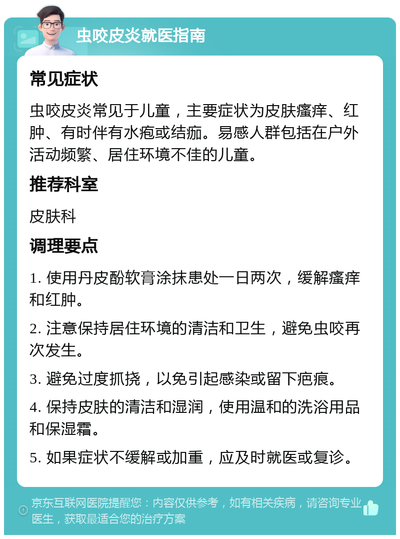 虫咬皮炎就医指南 常见症状 虫咬皮炎常见于儿童，主要症状为皮肤瘙痒、红肿、有时伴有水疱或结痂。易感人群包括在户外活动频繁、居住环境不佳的儿童。 推荐科室 皮肤科 调理要点 1. 使用丹皮酚软膏涂抹患处一日两次，缓解瘙痒和红肿。 2. 注意保持居住环境的清洁和卫生，避免虫咬再次发生。 3. 避免过度抓挠，以免引起感染或留下疤痕。 4. 保持皮肤的清洁和湿润，使用温和的洗浴用品和保湿霜。 5. 如果症状不缓解或加重，应及时就医或复诊。