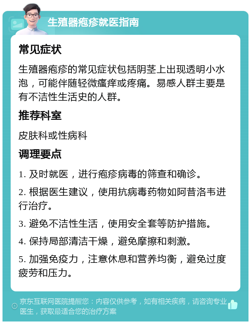 生殖器疱疹就医指南 常见症状 生殖器疱疹的常见症状包括阴茎上出现透明小水泡，可能伴随轻微瘙痒或疼痛。易感人群主要是有不洁性生活史的人群。 推荐科室 皮肤科或性病科 调理要点 1. 及时就医，进行疱疹病毒的筛查和确诊。 2. 根据医生建议，使用抗病毒药物如阿昔洛韦进行治疗。 3. 避免不洁性生活，使用安全套等防护措施。 4. 保持局部清洁干燥，避免摩擦和刺激。 5. 加强免疫力，注意休息和营养均衡，避免过度疲劳和压力。