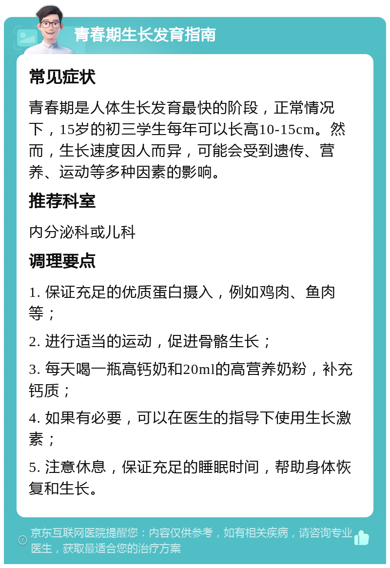 青春期生长发育指南 常见症状 青春期是人体生长发育最快的阶段，正常情况下，15岁的初三学生每年可以长高10-15cm。然而，生长速度因人而异，可能会受到遗传、营养、运动等多种因素的影响。 推荐科室 内分泌科或儿科 调理要点 1. 保证充足的优质蛋白摄入，例如鸡肉、鱼肉等； 2. 进行适当的运动，促进骨骼生长； 3. 每天喝一瓶高钙奶和20ml的高营养奶粉，补充钙质； 4. 如果有必要，可以在医生的指导下使用生长激素； 5. 注意休息，保证充足的睡眠时间，帮助身体恢复和生长。