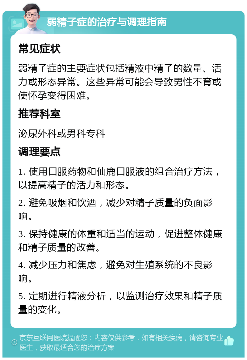 弱精子症的治疗与调理指南 常见症状 弱精子症的主要症状包括精液中精子的数量、活力或形态异常。这些异常可能会导致男性不育或使怀孕变得困难。 推荐科室 泌尿外科或男科专科 调理要点 1. 使用口服药物和仙鹿口服液的组合治疗方法，以提高精子的活力和形态。 2. 避免吸烟和饮酒，减少对精子质量的负面影响。 3. 保持健康的体重和适当的运动，促进整体健康和精子质量的改善。 4. 减少压力和焦虑，避免对生殖系统的不良影响。 5. 定期进行精液分析，以监测治疗效果和精子质量的变化。