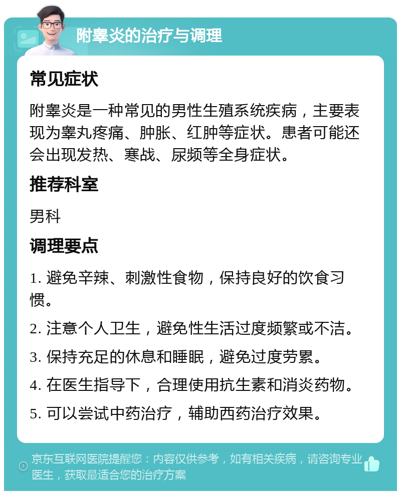 附睾炎的治疗与调理 常见症状 附睾炎是一种常见的男性生殖系统疾病，主要表现为睾丸疼痛、肿胀、红肿等症状。患者可能还会出现发热、寒战、尿频等全身症状。 推荐科室 男科 调理要点 1. 避免辛辣、刺激性食物，保持良好的饮食习惯。 2. 注意个人卫生，避免性生活过度频繁或不洁。 3. 保持充足的休息和睡眠，避免过度劳累。 4. 在医生指导下，合理使用抗生素和消炎药物。 5. 可以尝试中药治疗，辅助西药治疗效果。