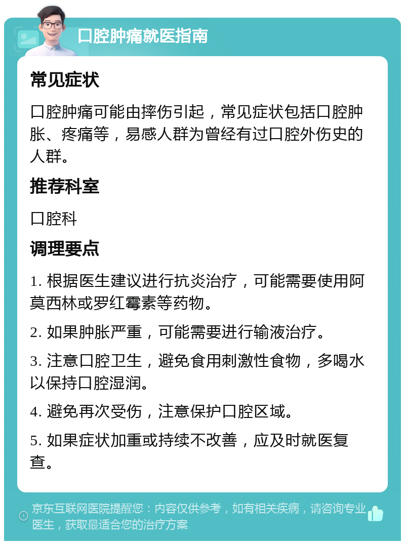 口腔肿痛就医指南 常见症状 口腔肿痛可能由摔伤引起，常见症状包括口腔肿胀、疼痛等，易感人群为曾经有过口腔外伤史的人群。 推荐科室 口腔科 调理要点 1. 根据医生建议进行抗炎治疗，可能需要使用阿莫西林或罗红霉素等药物。 2. 如果肿胀严重，可能需要进行输液治疗。 3. 注意口腔卫生，避免食用刺激性食物，多喝水以保持口腔湿润。 4. 避免再次受伤，注意保护口腔区域。 5. 如果症状加重或持续不改善，应及时就医复查。