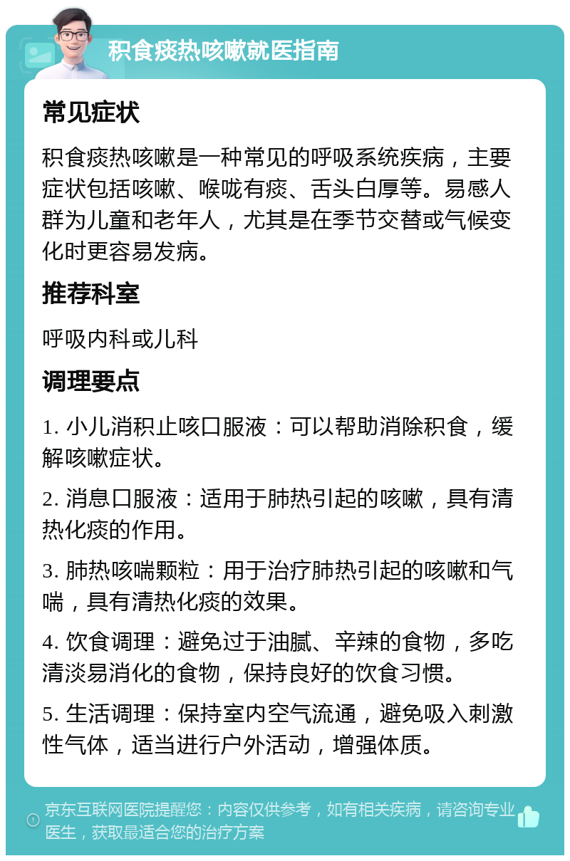 积食痰热咳嗽就医指南 常见症状 积食痰热咳嗽是一种常见的呼吸系统疾病，主要症状包括咳嗽、喉咙有痰、舌头白厚等。易感人群为儿童和老年人，尤其是在季节交替或气候变化时更容易发病。 推荐科室 呼吸内科或儿科 调理要点 1. 小儿消积止咳口服液：可以帮助消除积食，缓解咳嗽症状。 2. 消息口服液：适用于肺热引起的咳嗽，具有清热化痰的作用。 3. 肺热咳喘颗粒：用于治疗肺热引起的咳嗽和气喘，具有清热化痰的效果。 4. 饮食调理：避免过于油腻、辛辣的食物，多吃清淡易消化的食物，保持良好的饮食习惯。 5. 生活调理：保持室内空气流通，避免吸入刺激性气体，适当进行户外活动，增强体质。