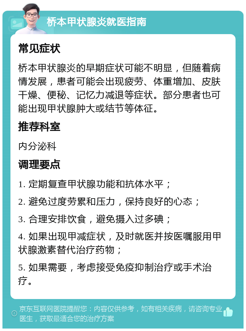 桥本甲状腺炎就医指南 常见症状 桥本甲状腺炎的早期症状可能不明显，但随着病情发展，患者可能会出现疲劳、体重增加、皮肤干燥、便秘、记忆力减退等症状。部分患者也可能出现甲状腺肿大或结节等体征。 推荐科室 内分泌科 调理要点 1. 定期复查甲状腺功能和抗体水平； 2. 避免过度劳累和压力，保持良好的心态； 3. 合理安排饮食，避免摄入过多碘； 4. 如果出现甲减症状，及时就医并按医嘱服用甲状腺激素替代治疗药物； 5. 如果需要，考虑接受免疫抑制治疗或手术治疗。