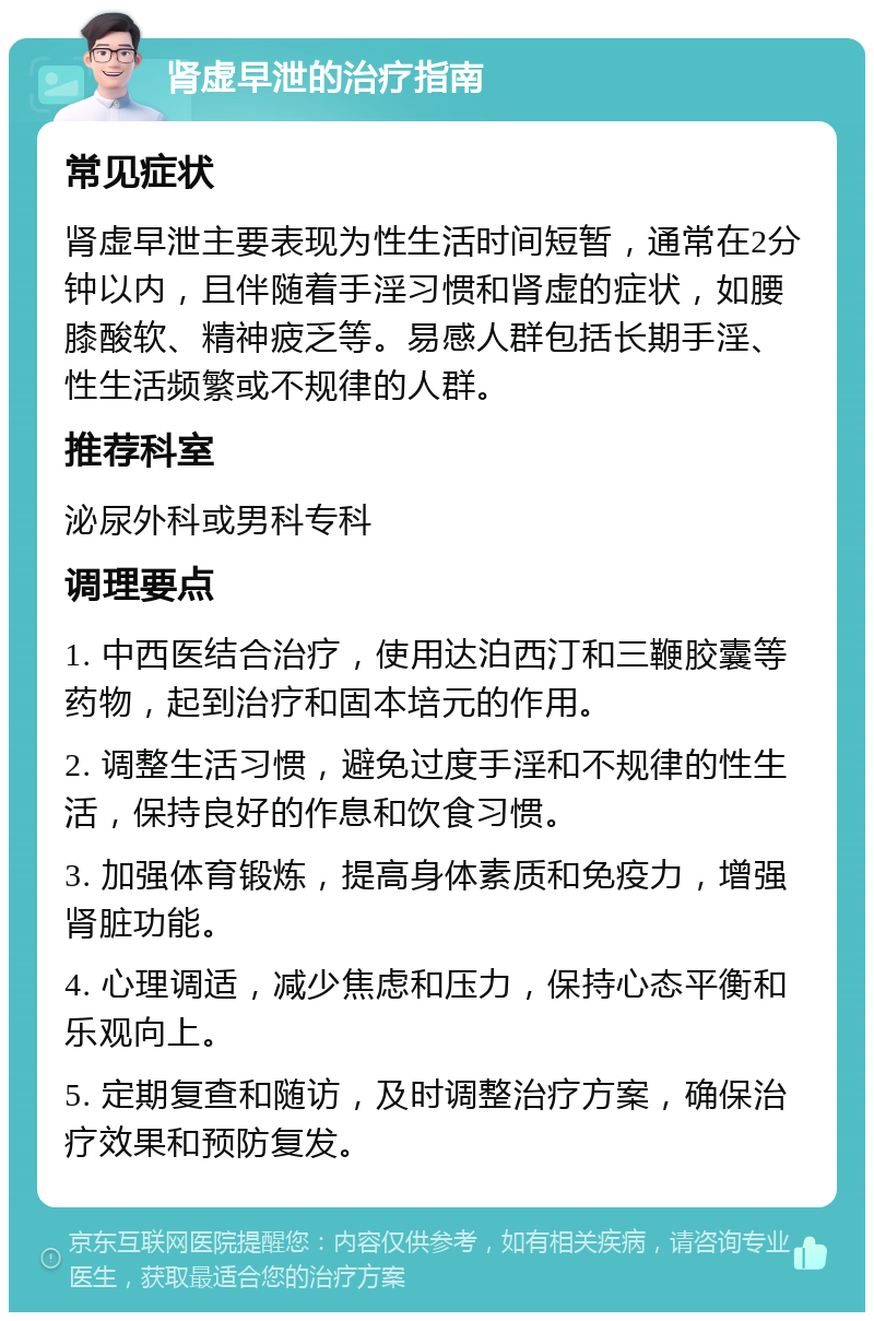 肾虚早泄的治疗指南 常见症状 肾虚早泄主要表现为性生活时间短暂，通常在2分钟以内，且伴随着手淫习惯和肾虚的症状，如腰膝酸软、精神疲乏等。易感人群包括长期手淫、性生活频繁或不规律的人群。 推荐科室 泌尿外科或男科专科 调理要点 1. 中西医结合治疗，使用达泊西汀和三鞭胶囊等药物，起到治疗和固本培元的作用。 2. 调整生活习惯，避免过度手淫和不规律的性生活，保持良好的作息和饮食习惯。 3. 加强体育锻炼，提高身体素质和免疫力，增强肾脏功能。 4. 心理调适，减少焦虑和压力，保持心态平衡和乐观向上。 5. 定期复查和随访，及时调整治疗方案，确保治疗效果和预防复发。