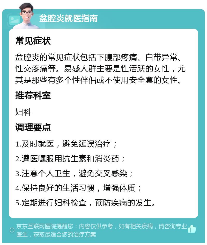 盆腔炎就医指南 常见症状 盆腔炎的常见症状包括下腹部疼痛、白带异常、性交疼痛等。易感人群主要是性活跃的女性，尤其是那些有多个性伴侣或不使用安全套的女性。 推荐科室 妇科 调理要点 1.及时就医，避免延误治疗； 2.遵医嘱服用抗生素和消炎药； 3.注意个人卫生，避免交叉感染； 4.保持良好的生活习惯，增强体质； 5.定期进行妇科检查，预防疾病的发生。