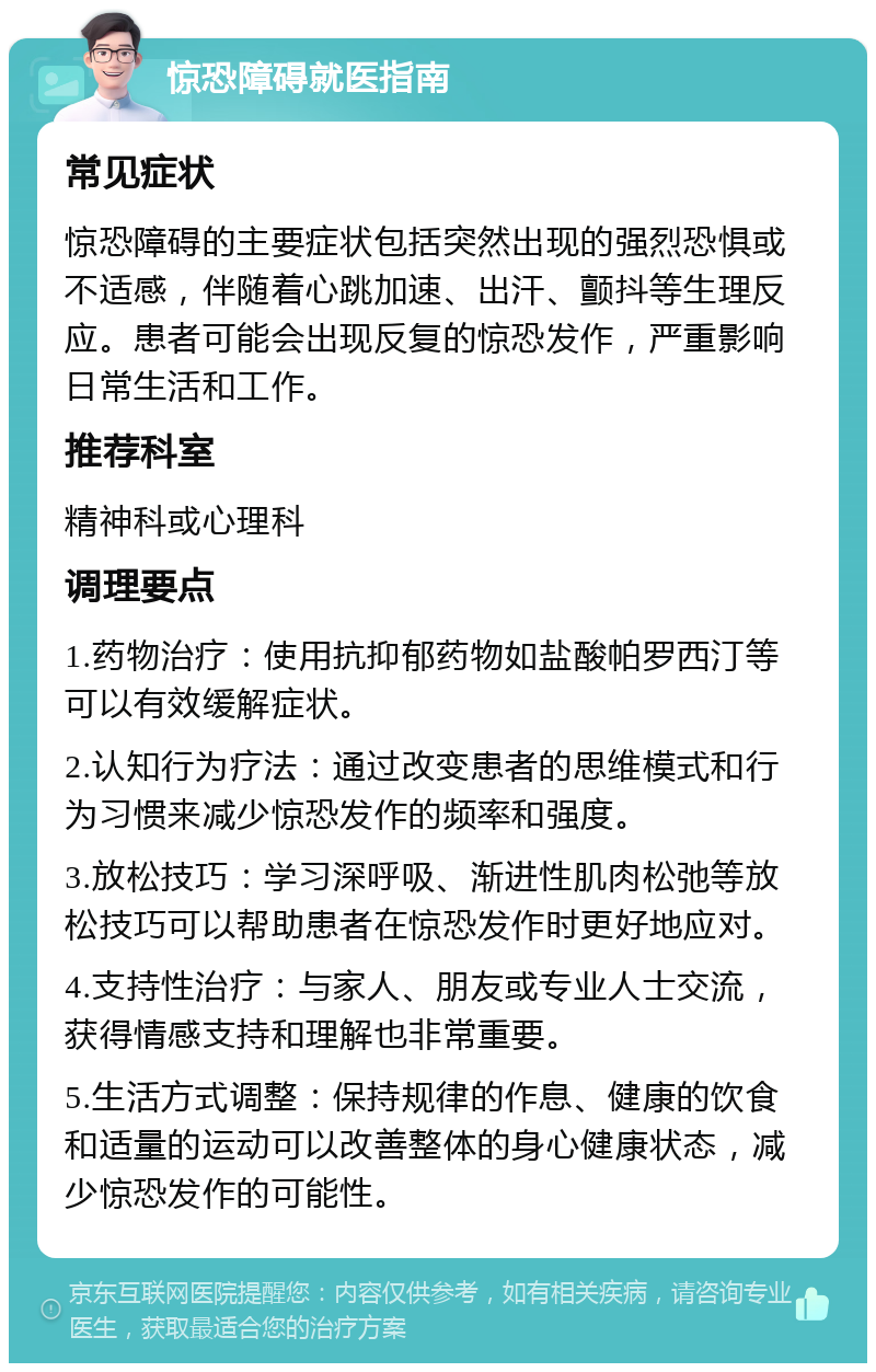 惊恐障碍就医指南 常见症状 惊恐障碍的主要症状包括突然出现的强烈恐惧或不适感，伴随着心跳加速、出汗、颤抖等生理反应。患者可能会出现反复的惊恐发作，严重影响日常生活和工作。 推荐科室 精神科或心理科 调理要点 1.药物治疗：使用抗抑郁药物如盐酸帕罗西汀等可以有效缓解症状。 2.认知行为疗法：通过改变患者的思维模式和行为习惯来减少惊恐发作的频率和强度。 3.放松技巧：学习深呼吸、渐进性肌肉松弛等放松技巧可以帮助患者在惊恐发作时更好地应对。 4.支持性治疗：与家人、朋友或专业人士交流，获得情感支持和理解也非常重要。 5.生活方式调整：保持规律的作息、健康的饮食和适量的运动可以改善整体的身心健康状态，减少惊恐发作的可能性。