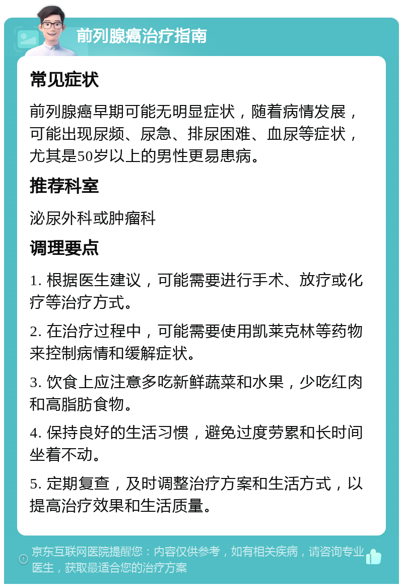 前列腺癌治疗指南 常见症状 前列腺癌早期可能无明显症状，随着病情发展，可能出现尿频、尿急、排尿困难、血尿等症状，尤其是50岁以上的男性更易患病。 推荐科室 泌尿外科或肿瘤科 调理要点 1. 根据医生建议，可能需要进行手术、放疗或化疗等治疗方式。 2. 在治疗过程中，可能需要使用凯莱克林等药物来控制病情和缓解症状。 3. 饮食上应注意多吃新鲜蔬菜和水果，少吃红肉和高脂肪食物。 4. 保持良好的生活习惯，避免过度劳累和长时间坐着不动。 5. 定期复查，及时调整治疗方案和生活方式，以提高治疗效果和生活质量。