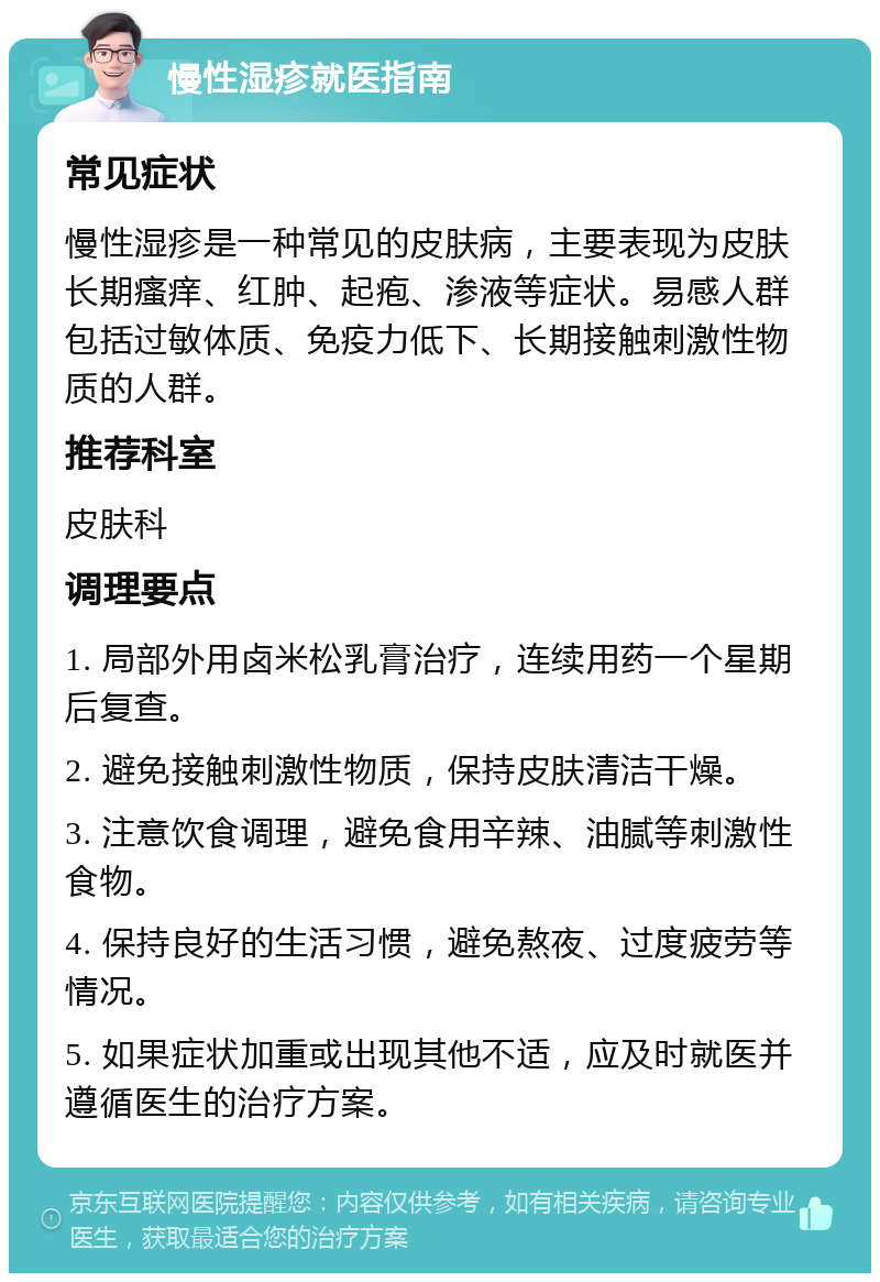 慢性湿疹就医指南 常见症状 慢性湿疹是一种常见的皮肤病，主要表现为皮肤长期瘙痒、红肿、起疱、渗液等症状。易感人群包括过敏体质、免疫力低下、长期接触刺激性物质的人群。 推荐科室 皮肤科 调理要点 1. 局部外用卤米松乳膏治疗，连续用药一个星期后复查。 2. 避免接触刺激性物质，保持皮肤清洁干燥。 3. 注意饮食调理，避免食用辛辣、油腻等刺激性食物。 4. 保持良好的生活习惯，避免熬夜、过度疲劳等情况。 5. 如果症状加重或出现其他不适，应及时就医并遵循医生的治疗方案。