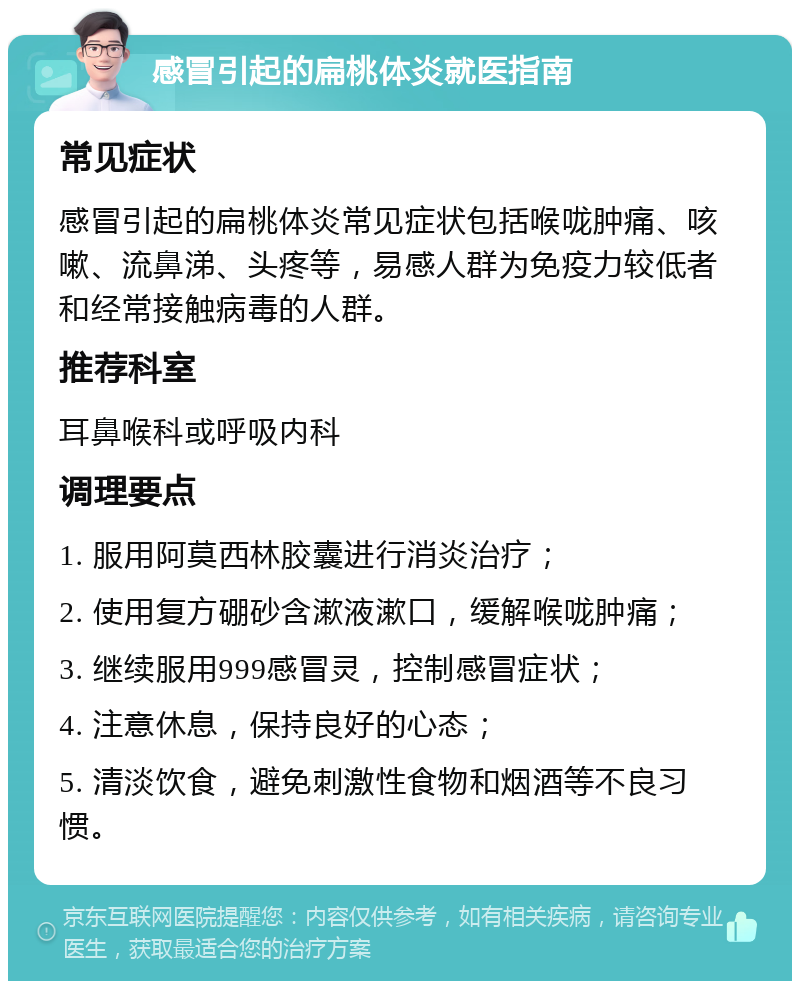 感冒引起的扁桃体炎就医指南 常见症状 感冒引起的扁桃体炎常见症状包括喉咙肿痛、咳嗽、流鼻涕、头疼等，易感人群为免疫力较低者和经常接触病毒的人群。 推荐科室 耳鼻喉科或呼吸内科 调理要点 1. 服用阿莫西林胶囊进行消炎治疗； 2. 使用复方硼砂含漱液漱口，缓解喉咙肿痛； 3. 继续服用999感冒灵，控制感冒症状； 4. 注意休息，保持良好的心态； 5. 清淡饮食，避免刺激性食物和烟酒等不良习惯。