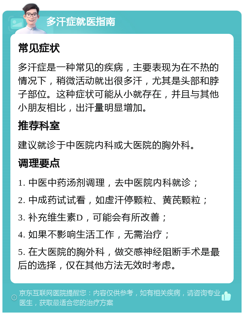 多汗症就医指南 常见症状 多汗症是一种常见的疾病，主要表现为在不热的情况下，稍微活动就出很多汗，尤其是头部和脖子部位。这种症状可能从小就存在，并且与其他小朋友相比，出汗量明显增加。 推荐科室 建议就诊于中医院内科或大医院的胸外科。 调理要点 1. 中医中药汤剂调理，去中医院内科就诊； 2. 中成药试试看，如虚汗停颗粒、黄芪颗粒； 3. 补充维生素D，可能会有所改善； 4. 如果不影响生活工作，无需治疗； 5. 在大医院的胸外科，做交感神经阻断手术是最后的选择，仅在其他方法无效时考虑。