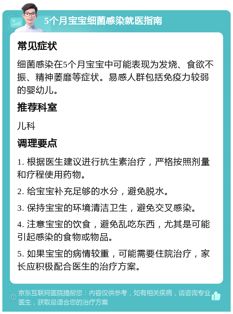 5个月宝宝细菌感染就医指南 常见症状 细菌感染在5个月宝宝中可能表现为发烧、食欲不振、精神萎靡等症状。易感人群包括免疫力较弱的婴幼儿。 推荐科室 儿科 调理要点 1. 根据医生建议进行抗生素治疗，严格按照剂量和疗程使用药物。 2. 给宝宝补充足够的水分，避免脱水。 3. 保持宝宝的环境清洁卫生，避免交叉感染。 4. 注意宝宝的饮食，避免乱吃东西，尤其是可能引起感染的食物或物品。 5. 如果宝宝的病情较重，可能需要住院治疗，家长应积极配合医生的治疗方案。