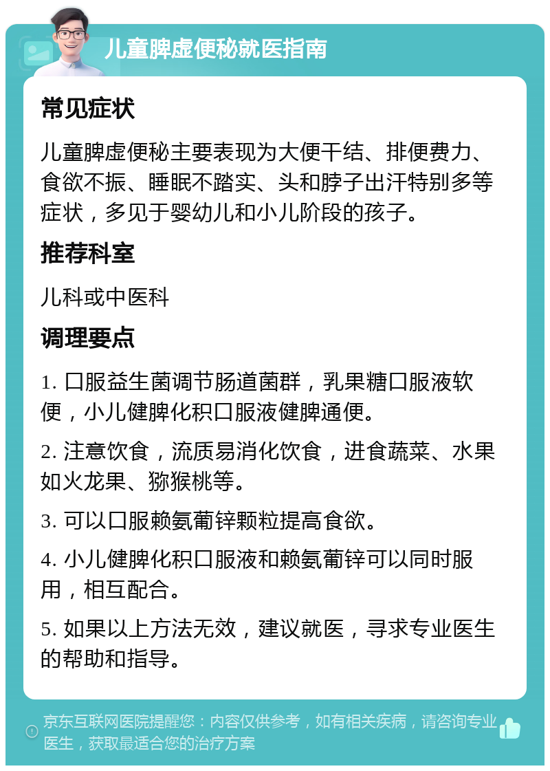 儿童脾虚便秘就医指南 常见症状 儿童脾虚便秘主要表现为大便干结、排便费力、食欲不振、睡眠不踏实、头和脖子出汗特别多等症状，多见于婴幼儿和小儿阶段的孩子。 推荐科室 儿科或中医科 调理要点 1. 口服益生菌调节肠道菌群，乳果糖口服液软便，小儿健脾化积口服液健脾通便。 2. 注意饮食，流质易消化饮食，进食蔬菜、水果如火龙果、猕猴桃等。 3. 可以口服赖氨葡锌颗粒提高食欲。 4. 小儿健脾化积口服液和赖氨葡锌可以同时服用，相互配合。 5. 如果以上方法无效，建议就医，寻求专业医生的帮助和指导。